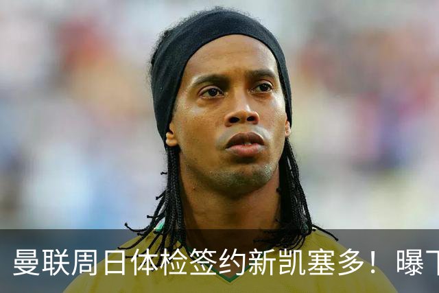 曼联周日体检签约新凯塞多！曝下赛季培养计划，卡里克暂时用不上